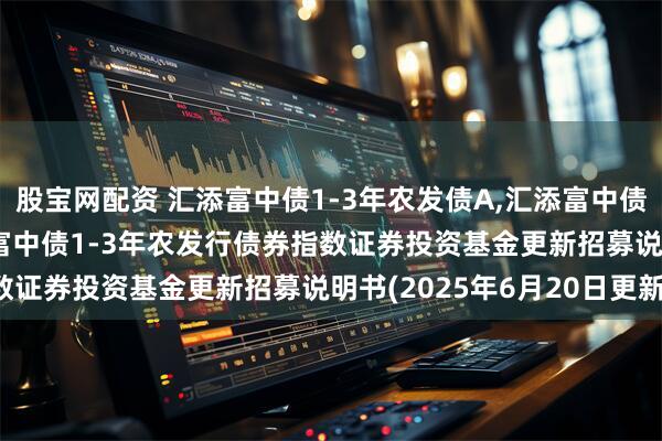 股宝网配资 汇添富中债1-3年农发债A,汇添富中债1-3年农发债C: 汇添富中债1-3年农发行债券指数证券投资基金更新招募说明书(2025年6月20日更新)