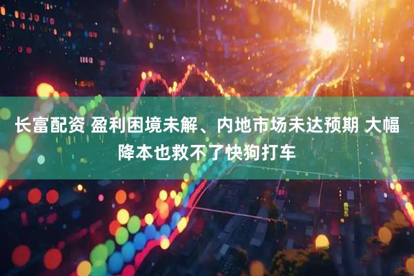 长富配资 盈利困境未解、内地市场未达预期 大幅降本也救不了快狗打车