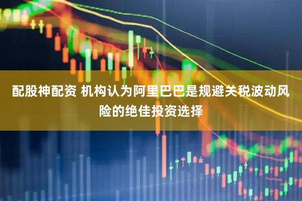 配股神配资 机构认为阿里巴巴是规避关税波动风险的绝佳投资选择