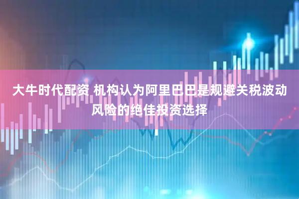 大牛时代配资 机构认为阿里巴巴是规避关税波动风险的绝佳投资选择