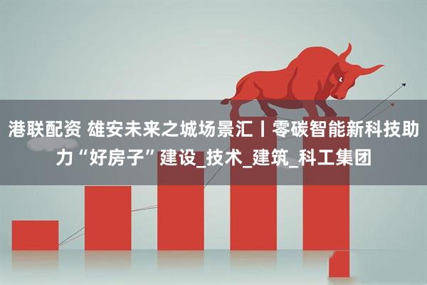 港联配资 雄安未来之城场景汇丨零碳智能新科技助力“好房子”建设_技术_建筑_科工集团