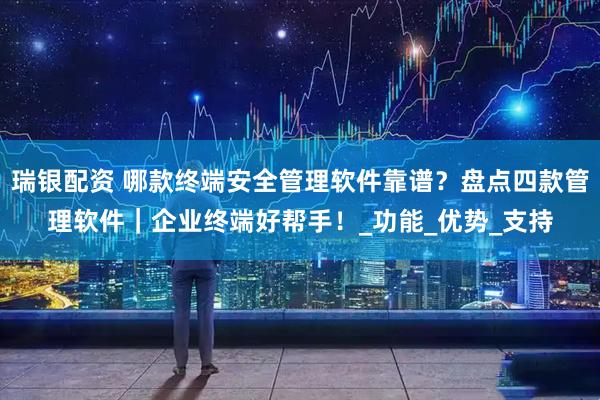 瑞银配资 哪款终端安全管理软件靠谱？盘点四款管理软件｜企业终端好帮手！_功能_优势_支持