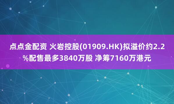 点点金配资 火岩控股(01909.HK)拟溢价约2.2%配售最多3840万股 净筹7160万港元