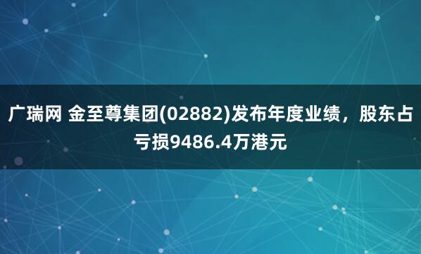 广瑞网 金至尊集团(02882)发布年度业绩，股东占亏损9486.4万港元