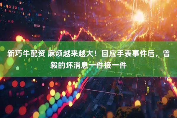 新巧牛配资 麻烦越来越大！回应手表事件后，曾毅的坏消息一件接一件