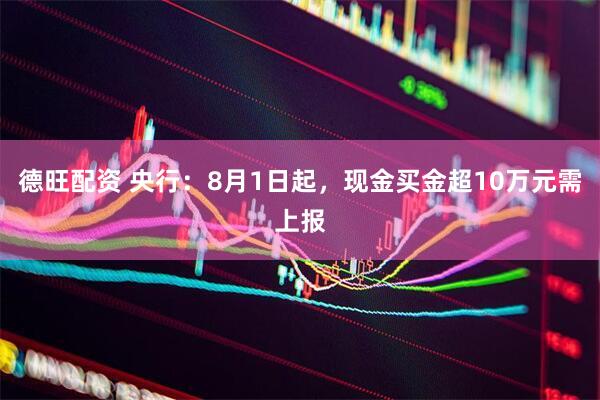 德旺配资 央行：8月1日起，现金买金超10万元需上报