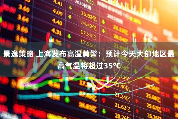 景逸策略 上海发布高温黄警：预计今天大部地区最高气温将超过35℃