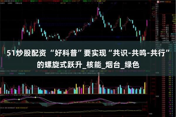 51炒股配资 “好科普”要实现“共识-共鸣-共行”的螺旋式跃升_核能_烟台_绿色