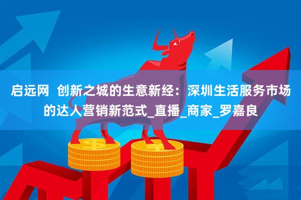 启远网  创新之城的生意新经：深圳生活服务市场的达人营销新范式_直播_商家_罗嘉良