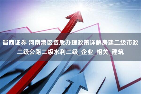 蜀商证券 河南港区资质办理政策详解房建二级市政二级公路二级水利二级_企业_相关_建筑