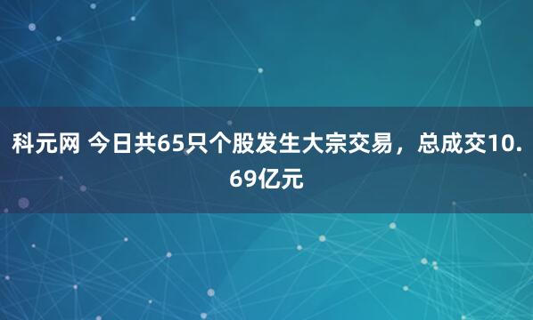 科元网 今日共65只个股发生大宗交易，总成交10.69亿元