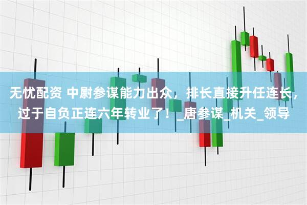 无忧配资 中尉参谋能力出众，排长直接升任连长，过于自负正连六年转业了！_唐参谋_机关_领导