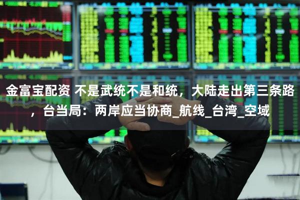 金富宝配资 不是武统不是和统，大陆走出第三条路，台当局：两岸应当协商_航线_台湾_空域