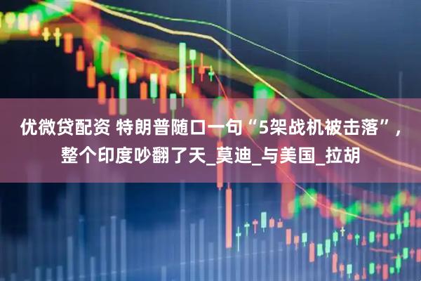 优微贷配资 特朗普随口一句“5架战机被击落”，整个印度吵翻了天_莫迪_与美国_拉胡