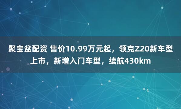 聚宝盆配资 售价10.99万元起，领克Z20新车型上市，新增入门车型，续航430km