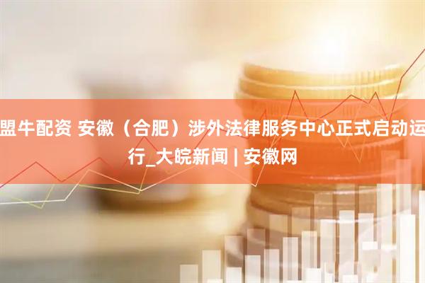 盟牛配资 安徽（合肥）涉外法律服务中心正式启动运行_大皖新闻 | 安徽网