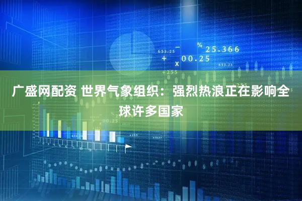 广盛网配资 世界气象组织：强烈热浪正在影响全球许多国家
