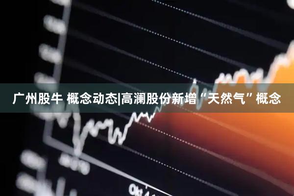 广州股牛 概念动态|高澜股份新增“天然气”概念