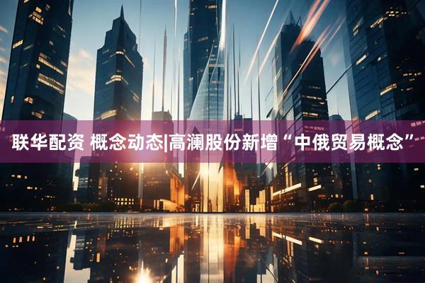 联华配资 概念动态|高澜股份新增“中俄贸易概念”