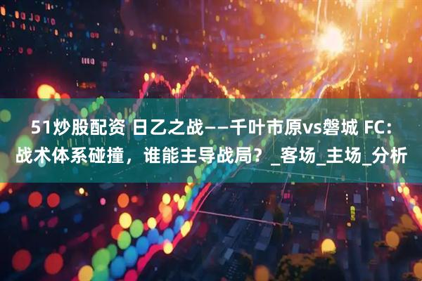 51炒股配资 日乙之战——千叶市原vs磐城 FC：战术体系碰撞，谁能主导战局？_客场_主场_分析