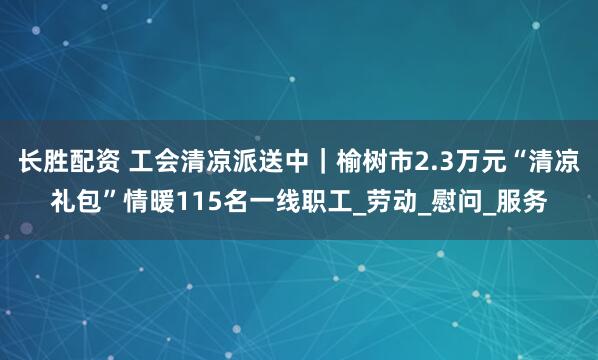 长胜配资 工会清凉派送中｜榆树市2.3万元“清凉礼包”情暖115名一线职工_劳动_慰问_服务
