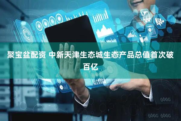 聚宝盆配资 中新天津生态城生态产品总值首次破百亿